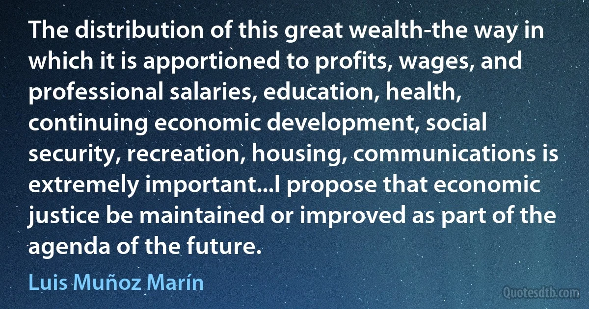 The distribution of this great wealth-the way in which it is apportioned to profits, wages, and professional salaries, education, health, continuing economic development, social security, recreation, housing, communications is extremely important...I propose that economic justice be maintained or improved as part of the agenda of the future. (Luis Muñoz Marín)