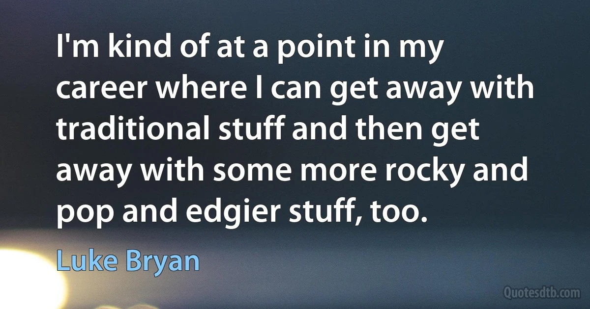 I'm kind of at a point in my career where I can get away with traditional stuff and then get away with some more rocky and pop and edgier stuff, too. (Luke Bryan)