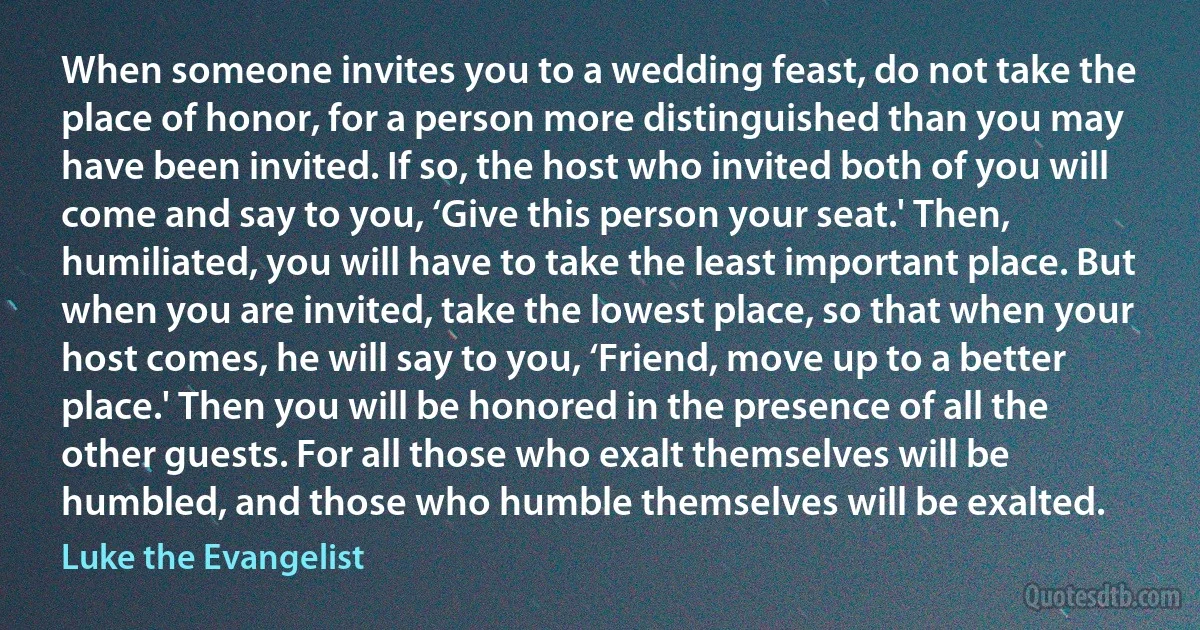 When someone invites you to a wedding feast, do not take the place of honor, for a person more distinguished than you may have been invited. If so, the host who invited both of you will come and say to you, ‘Give this person your seat.' Then, humiliated, you will have to take the least important place. But when you are invited, take the lowest place, so that when your host comes, he will say to you, ‘Friend, move up to a better place.' Then you will be honored in the presence of all the other guests. For all those who exalt themselves will be humbled, and those who humble themselves will be exalted. (Luke the Evangelist)