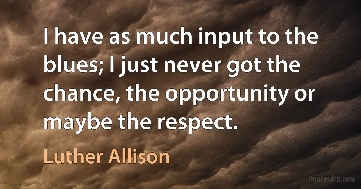 I have as much input to the blues; I just never got the chance, the opportunity or maybe the respect. (Luther Allison)