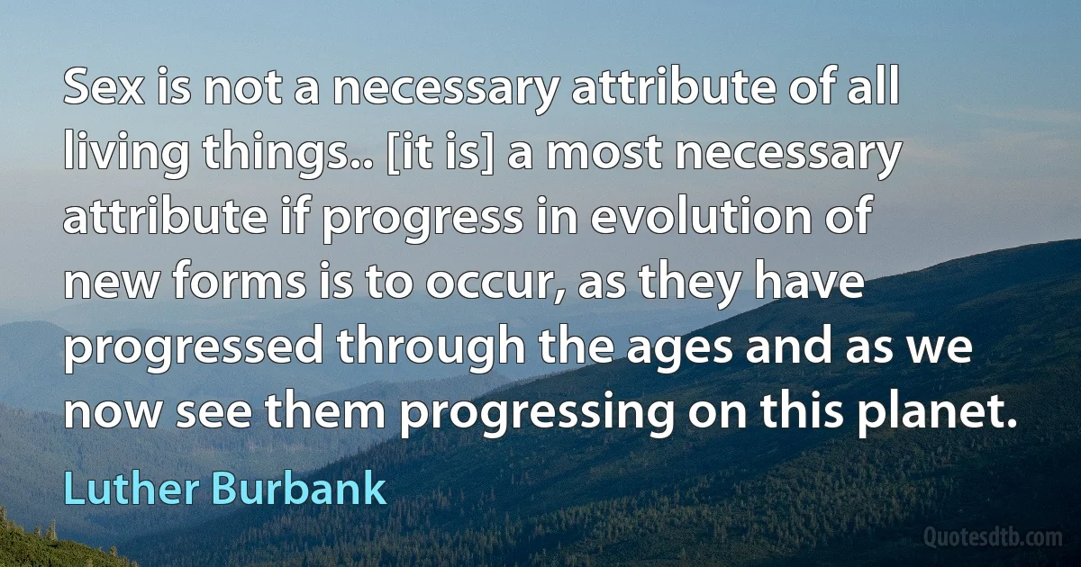 Sex is not a necessary attribute of all living things.. [it is] a most necessary attribute if progress in evolution of new forms is to occur, as they have progressed through the ages and as we now see them progressing on this planet. (Luther Burbank)