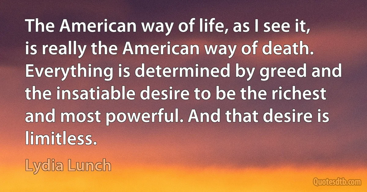 The American way of life, as I see it, is really the American way of death. Everything is determined by greed and the insatiable desire to be the richest and most powerful. And that desire is limitless. (Lydia Lunch)