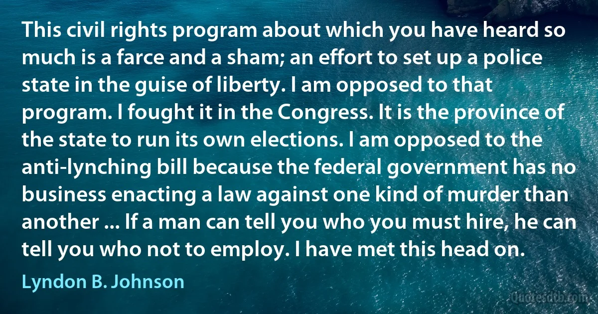 This civil rights program about which you have heard so much is a farce and a sham; an effort to set up a police state in the guise of liberty. I am opposed to that program. I fought it in the Congress. It is the province of the state to run its own elections. I am opposed to the anti-lynching bill because the federal government has no business enacting a law against one kind of murder than another ... If a man can tell you who you must hire, he can tell you who not to employ. I have met this head on. (Lyndon B. Johnson)