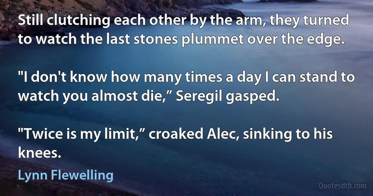 Still clutching each other by the arm, they turned to watch the last stones plummet over the edge.

"I don't know how many times a day I can stand to watch you almost die,” Seregil gasped.

"Twice is my limit,” croaked Alec, sinking to his knees. (Lynn Flewelling)