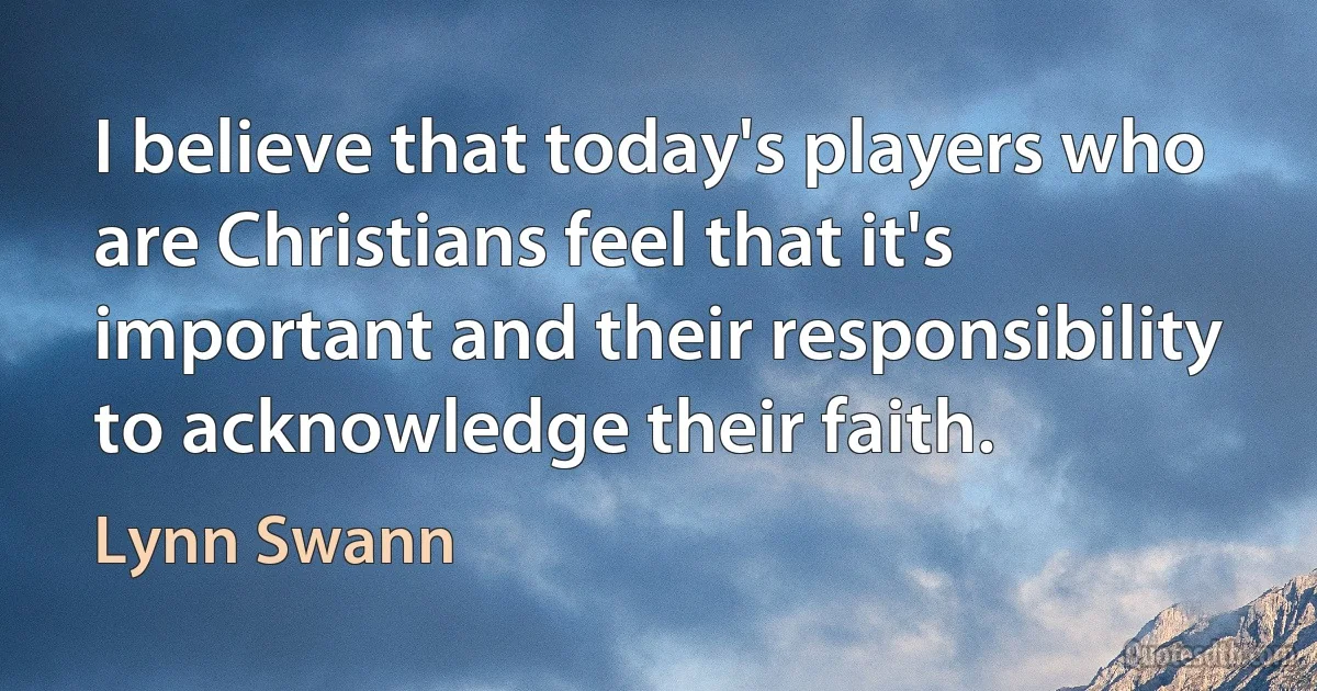 I believe that today's players who are Christians feel that it's important and their responsibility to acknowledge their faith. (Lynn Swann)