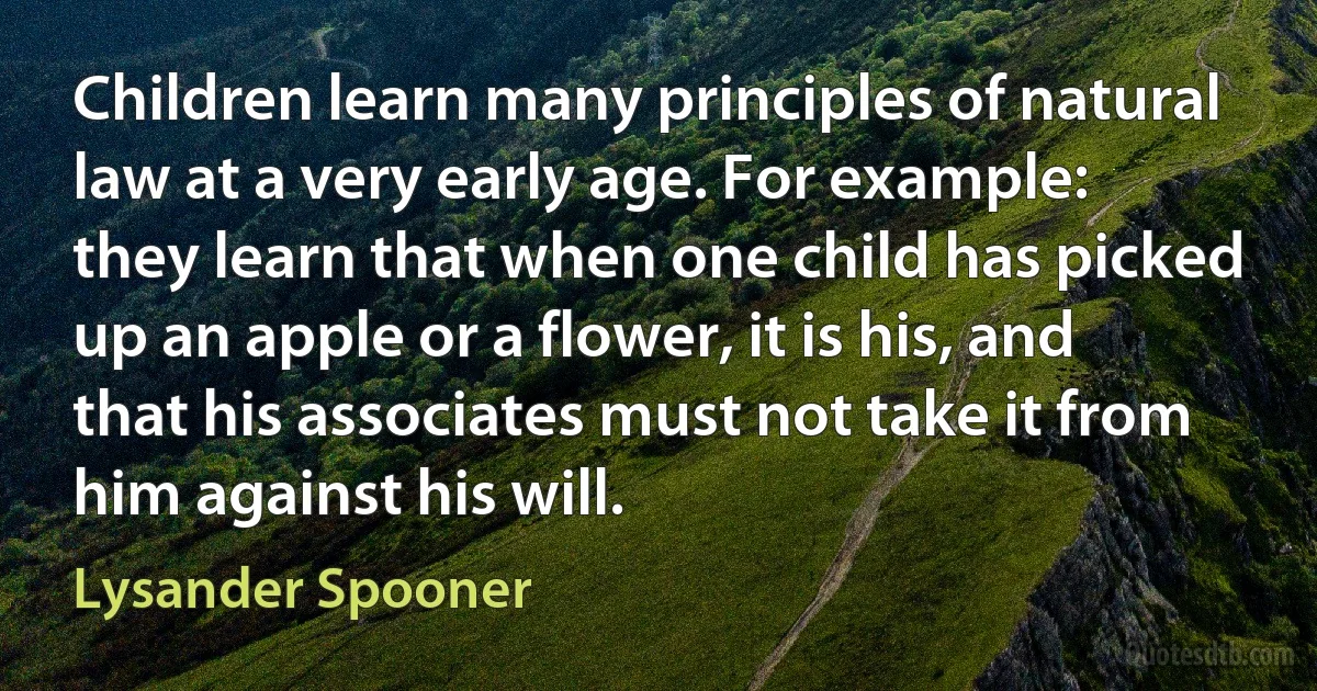 Children learn many principles of natural law at a very early age. For example: they learn that when one child has picked up an apple or a flower, it is his, and that his associates must not take it from him against his will. (Lysander Spooner)