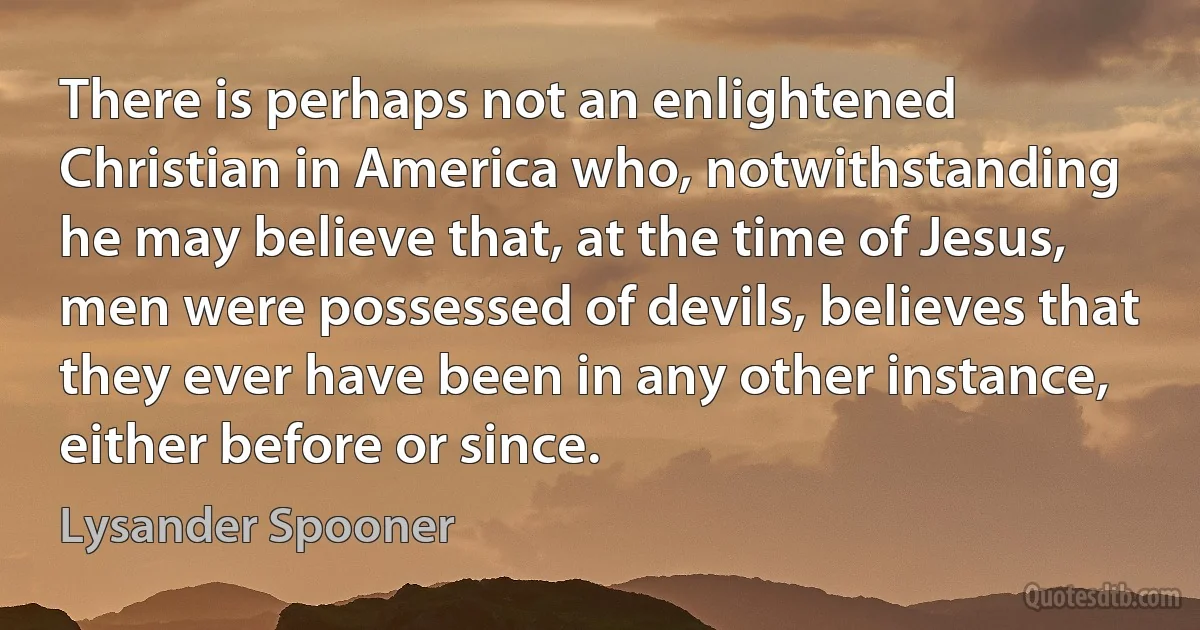 There is perhaps not an enlightened Christian in America who, notwithstanding he may believe that, at the time of Jesus, men were possessed of devils, believes that they ever have been in any other instance, either before or since. (Lysander Spooner)