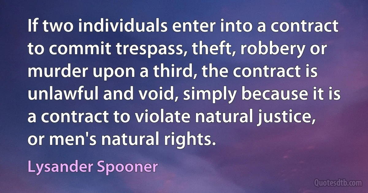 If two individuals enter into a contract to commit trespass, theft, robbery or murder upon a third, the contract is unlawful and void, simply because it is a contract to violate natural justice, or men's natural rights. (Lysander Spooner)