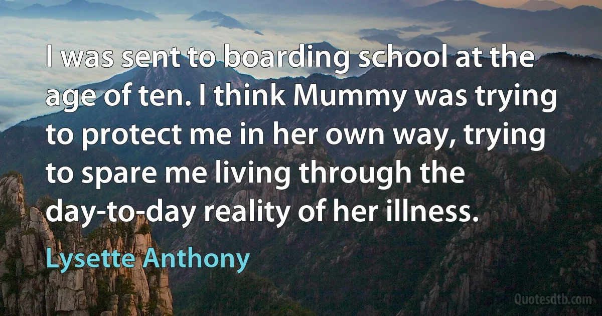 I was sent to boarding school at the age of ten. I think Mummy was trying to protect me in her own way, trying to spare me living through the day-to-day reality of her illness. (Lysette Anthony)