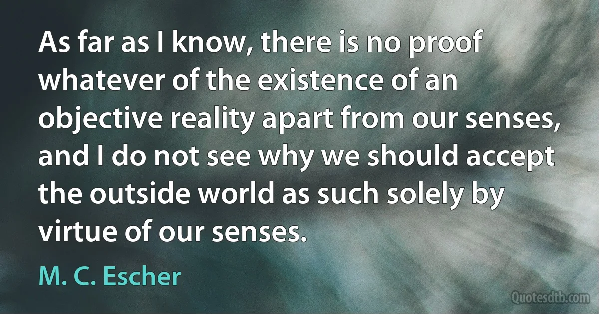 As far as I know, there is no proof whatever of the existence of an objective reality apart from our senses, and I do not see why we should accept the outside world as such solely by virtue of our senses. (M. C. Escher)