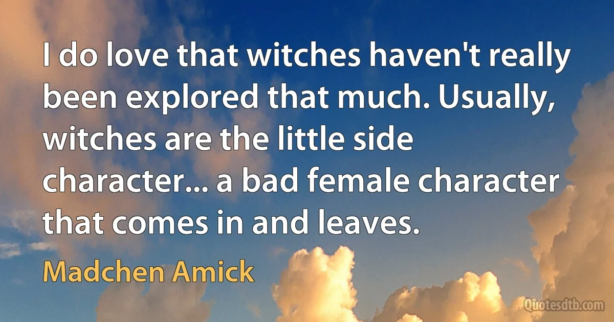 I do love that witches haven't really been explored that much. Usually, witches are the little side character... a bad female character that comes in and leaves. (Madchen Amick)