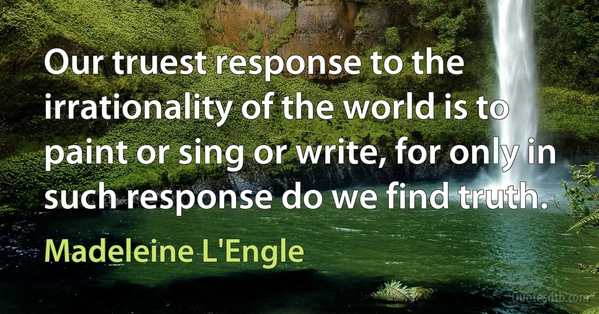 Our truest response to the irrationality of the world is to paint or sing or write, for only in such response do we find truth. (Madeleine L'Engle)