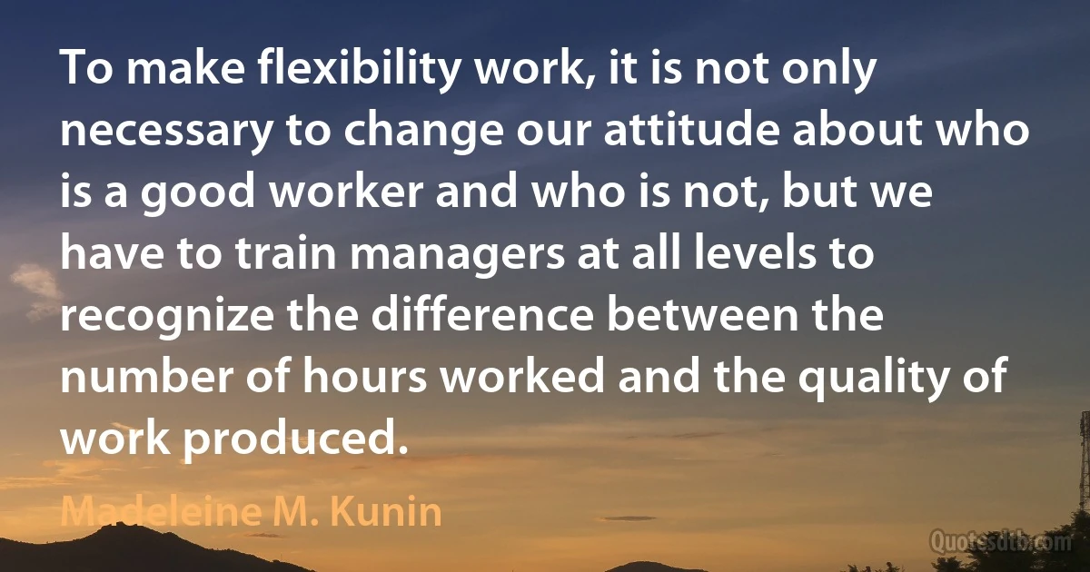 To make flexibility work, it is not only necessary to change our attitude about who is a good worker and who is not, but we have to train managers at all levels to recognize the difference between the number of hours worked and the quality of work produced. (Madeleine M. Kunin)