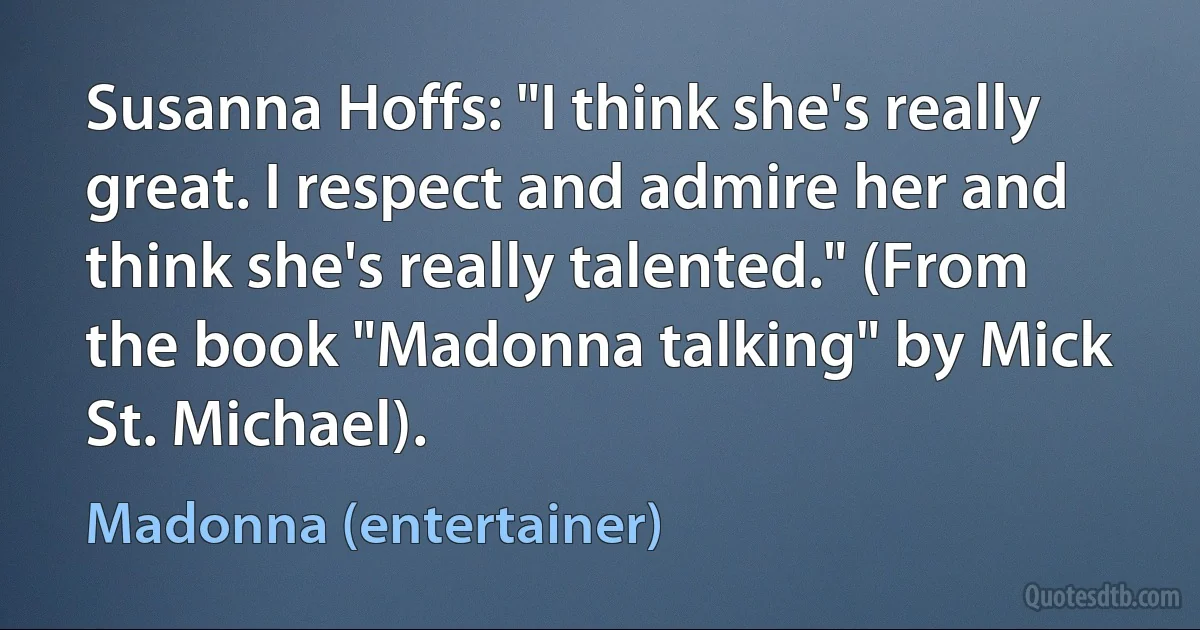 Susanna Hoffs: "I think she's really great. I respect and admire her and think she's really talented." (From the book "Madonna talking" by Mick St. Michael). (Madonna (entertainer))