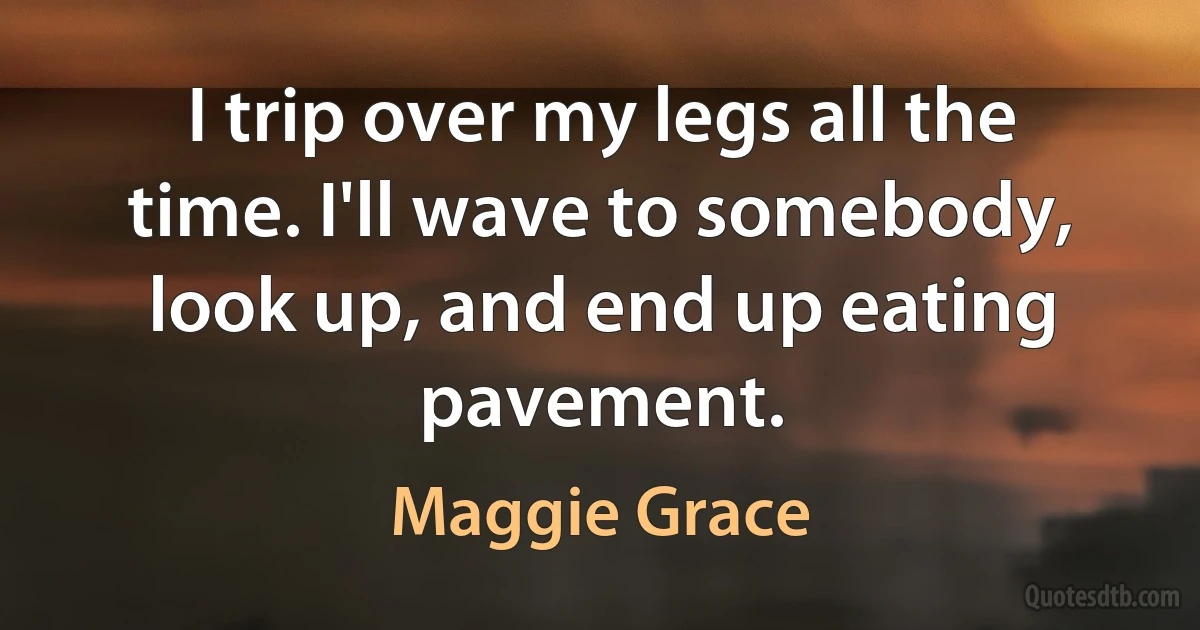 I trip over my legs all the time. I'll wave to somebody, look up, and end up eating pavement. (Maggie Grace)