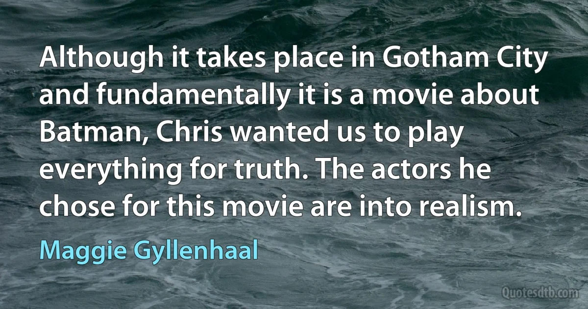 Although it takes place in Gotham City and fundamentally it is a movie about Batman, Chris wanted us to play everything for truth. The actors he chose for this movie are into realism. (Maggie Gyllenhaal)