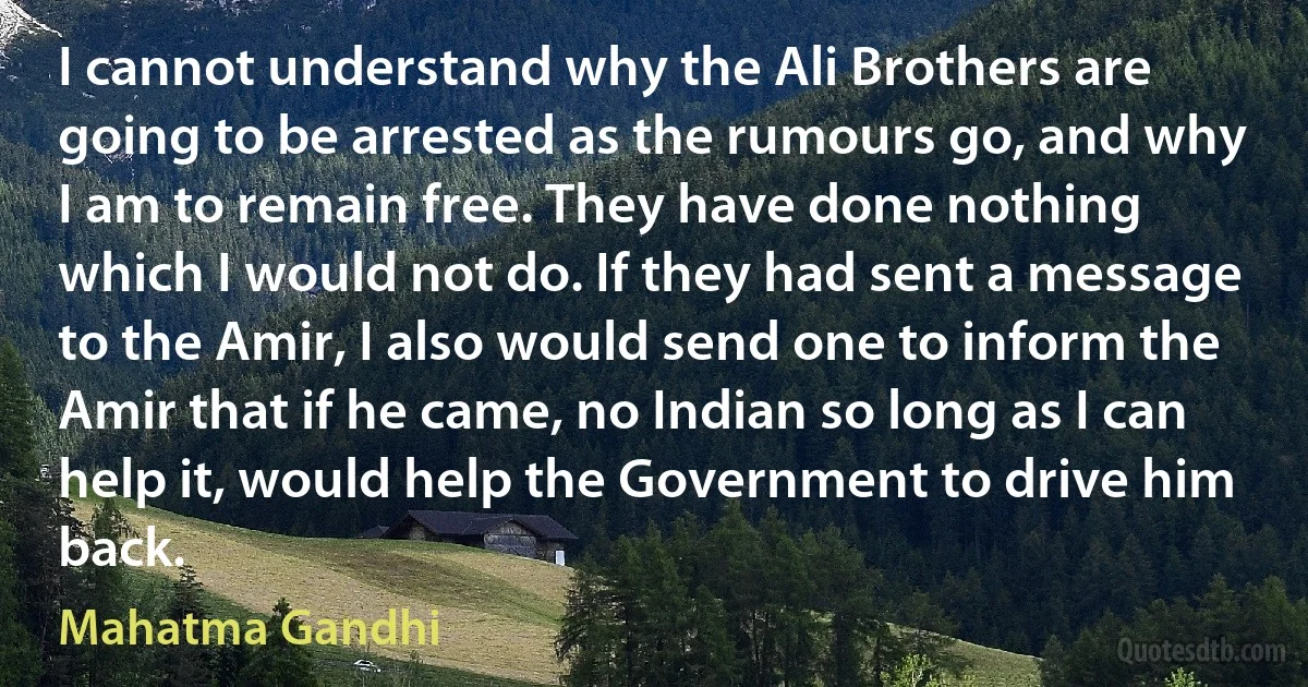 I cannot understand why the Ali Brothers are going to be arrested as the rumours go, and why I am to remain free. They have done nothing which I would not do. If they had sent a message to the Amir, I also would send one to inform the Amir that if he came, no Indian so long as I can help it, would help the Government to drive him back. (Mahatma Gandhi)