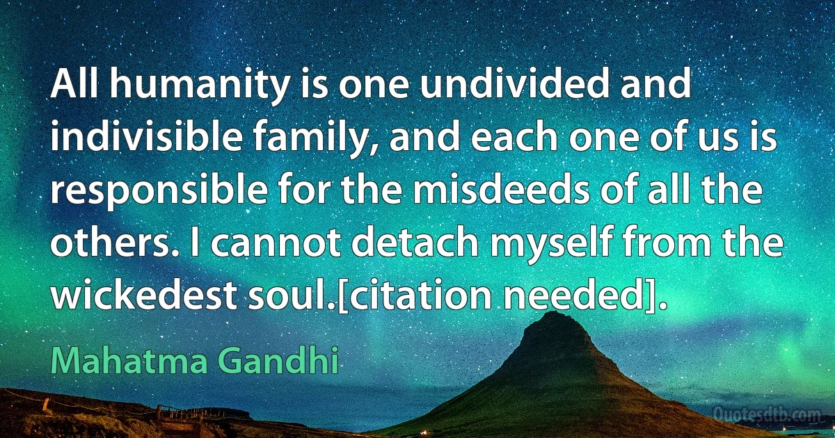 All humanity is one undivided and indivisible family, and each one of us is responsible for the misdeeds of all the others. I cannot detach myself from the wickedest soul.[citation needed]. (Mahatma Gandhi)