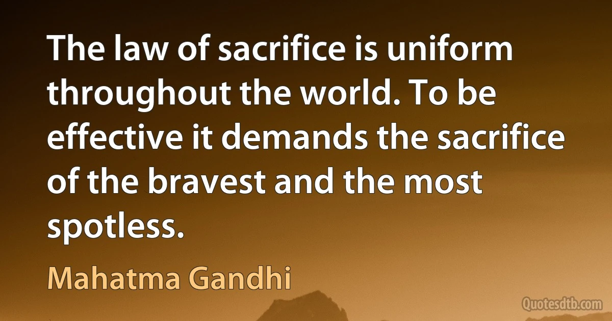 The law of sacrifice is uniform throughout the world. To be effective it demands the sacrifice of the bravest and the most spotless. (Mahatma Gandhi)