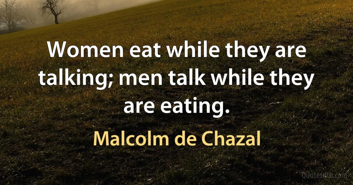 Women eat while they are talking; men talk while they are eating. (Malcolm de Chazal)