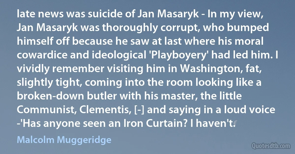 late news was suicide of Jan Masaryk - In my view, Jan Masaryk was thoroughly corrupt, who bumped himself off because he saw at last where his moral cowardice and ideological 'Playboyery' had led him. I vividly remember visiting him in Washington, fat, slightly tight, coming into the room looking like a broken-down butler with his master, the little Communist, Clementis, [-] and saying in a loud voice -'Has anyone seen an Iron Curtain? I haven't. (Malcolm Muggeridge)