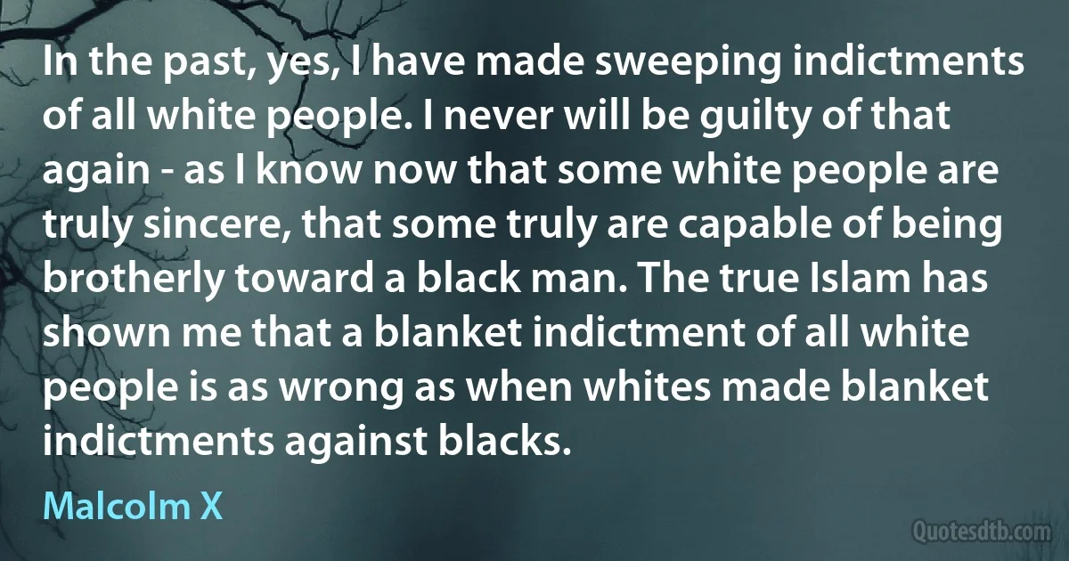 In the past, yes, I have made sweeping indictments of all white people. I never will be guilty of that again - as I know now that some white people are truly sincere, that some truly are capable of being brotherly toward a black man. The true Islam has shown me that a blanket indictment of all white people is as wrong as when whites made blanket indictments against blacks. (Malcolm X)