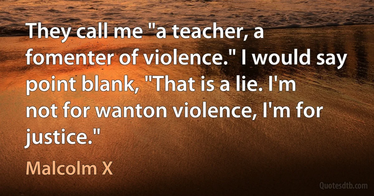 They call me "a teacher, a fomenter of violence." I would say point blank, "That is a lie. I'm not for wanton violence, I'm for justice." (Malcolm X)