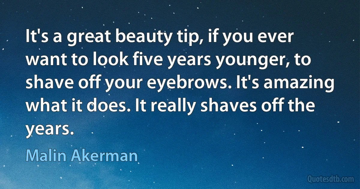 It's a great beauty tip, if you ever want to look five years younger, to shave off your eyebrows. It's amazing what it does. It really shaves off the years. (Malin Akerman)