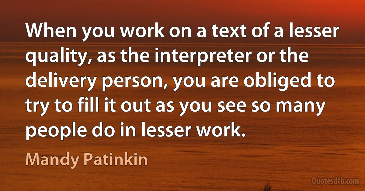 When you work on a text of a lesser quality, as the interpreter or the delivery person, you are obliged to try to fill it out as you see so many people do in lesser work. (Mandy Patinkin)