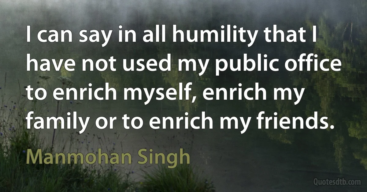 I can say in all humility that I have not used my public office to enrich myself, enrich my family or to enrich my friends. (Manmohan Singh)