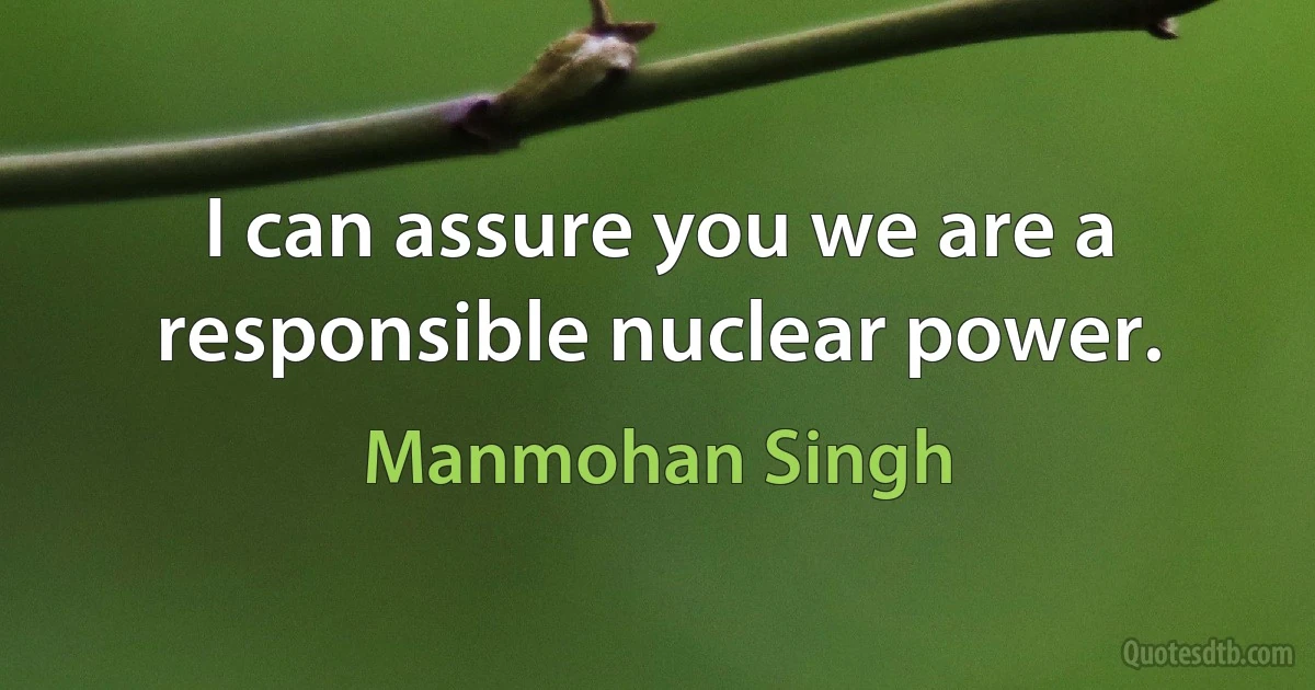 I can assure you we are a responsible nuclear power. (Manmohan Singh)