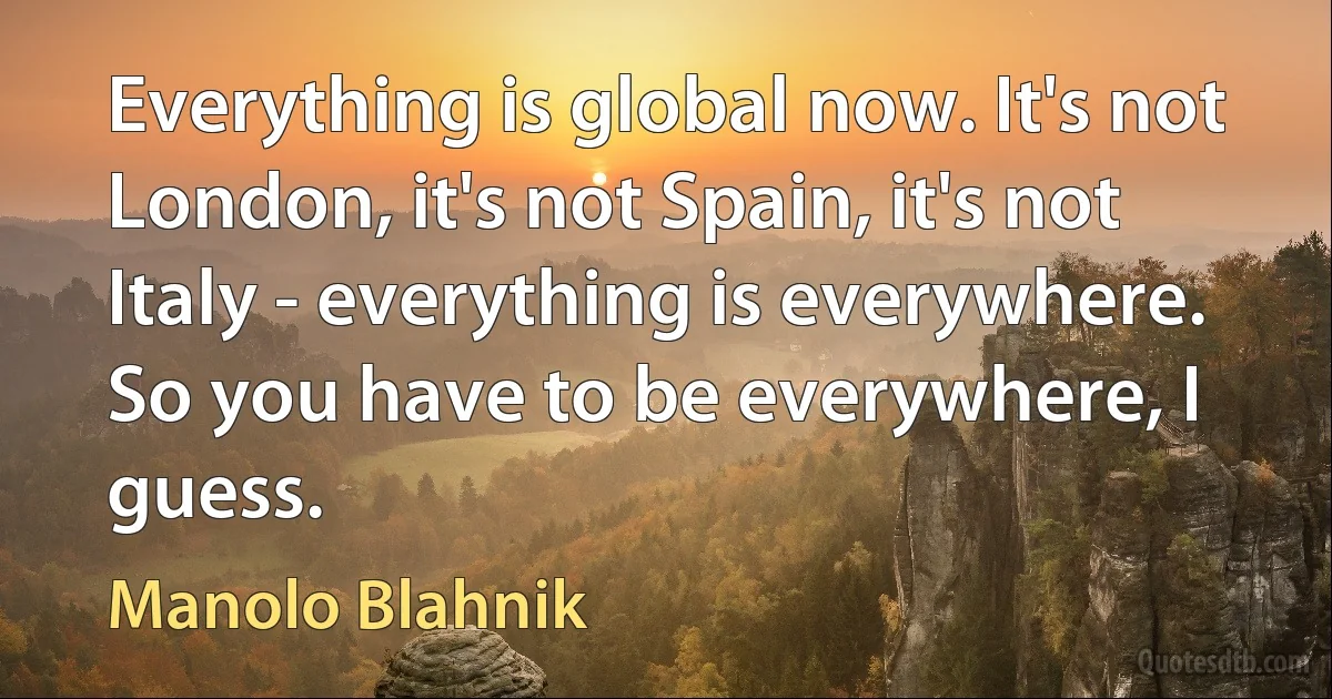 Everything is global now. It's not London, it's not Spain, it's not Italy - everything is everywhere. So you have to be everywhere, I guess. (Manolo Blahnik)