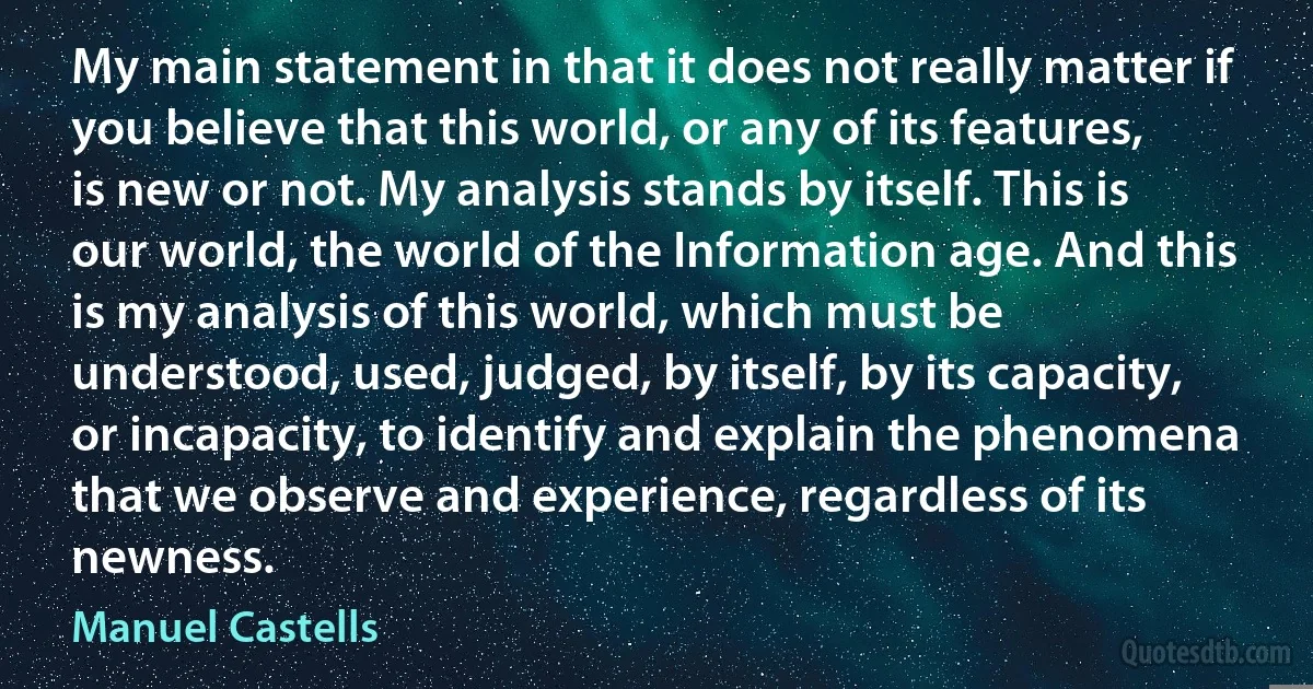 My main statement in that it does not really matter if you believe that this world, or any of its features, is new or not. My analysis stands by itself. This is our world, the world of the Information age. And this is my analysis of this world, which must be understood, used, judged, by itself, by its capacity, or incapacity, to identify and explain the phenomena that we observe and experience, regardless of its newness. (Manuel Castells)