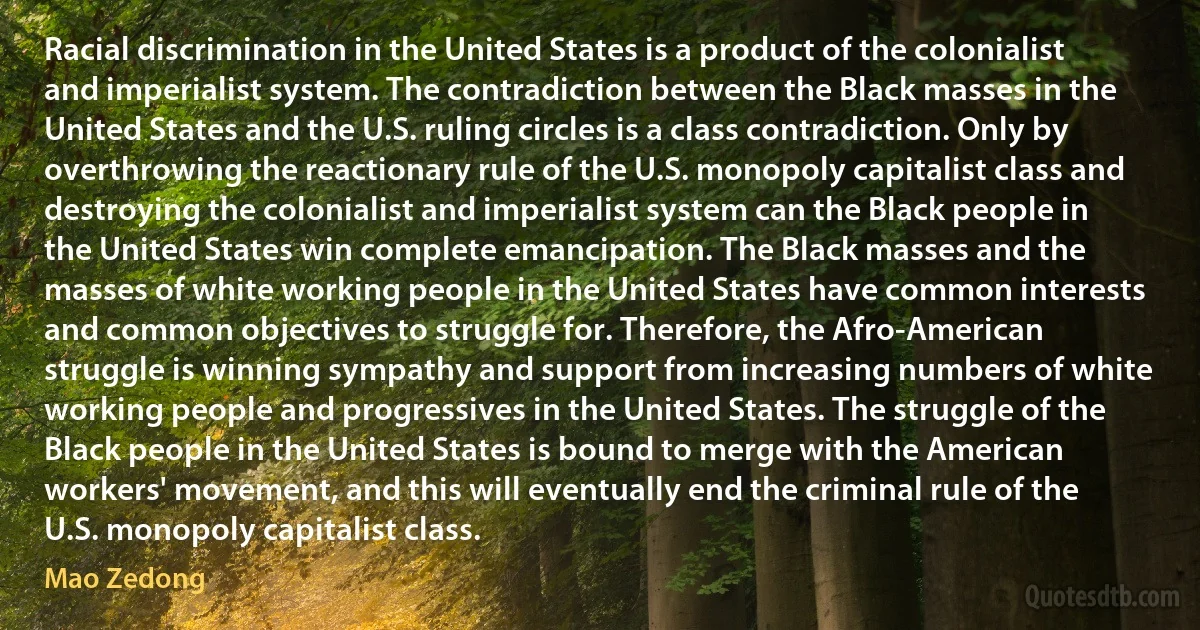 Racial discrimination in the United States is a product of the colonialist and imperialist system. The contradiction between the Black masses in the United States and the U.S. ruling circles is a class contradiction. Only by overthrowing the reactionary rule of the U.S. monopoly capitalist class and destroying the colonialist and imperialist system can the Black people in the United States win complete emancipation. The Black masses and the masses of white working people in the United States have common interests and common objectives to struggle for. Therefore, the Afro-American struggle is winning sympathy and support from increasing numbers of white working people and progressives in the United States. The struggle of the Black people in the United States is bound to merge with the American workers' movement, and this will eventually end the criminal rule of the U.S. monopoly capitalist class. (Mao Zedong)