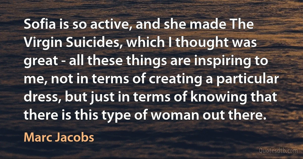 Sofia is so active, and she made The Virgin Suicides, which I thought was great - all these things are inspiring to me, not in terms of creating a particular dress, but just in terms of knowing that there is this type of woman out there. (Marc Jacobs)