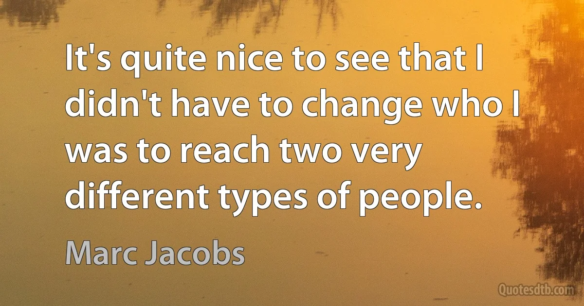 It's quite nice to see that I didn't have to change who I was to reach two very different types of people. (Marc Jacobs)