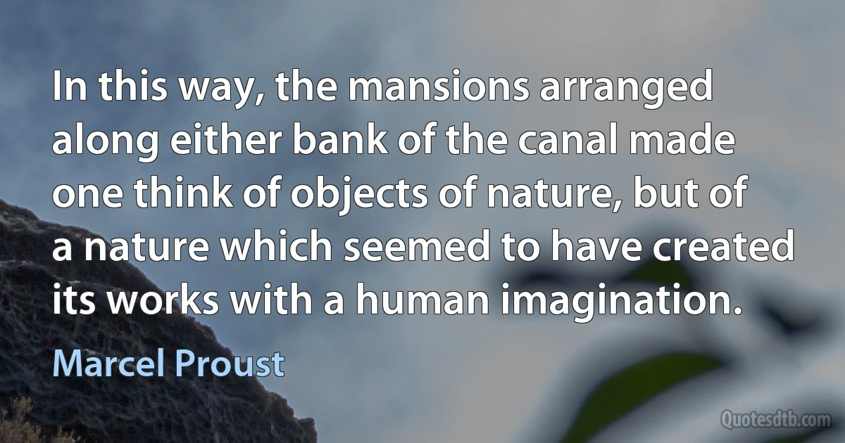 In this way, the mansions arranged along either bank of the canal made one think of objects of nature, but of a nature which seemed to have created its works with a human imagination. (Marcel Proust)