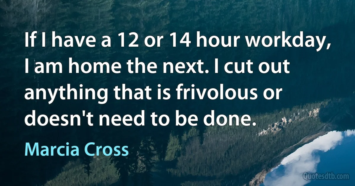 If I have a 12 or 14 hour workday, I am home the next. I cut out anything that is frivolous or doesn't need to be done. (Marcia Cross)