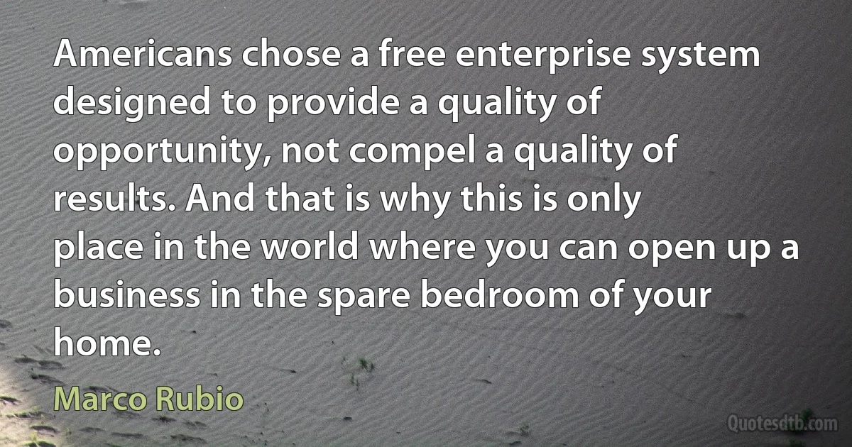 Americans chose a free enterprise system designed to provide a quality of opportunity, not compel a quality of results. And that is why this is only place in the world where you can open up a business in the spare bedroom of your home. (Marco Rubio)