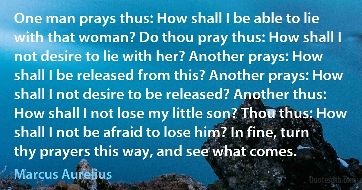 One man prays thus: How shall I be able to lie with that woman? Do thou pray thus: How shall I not desire to lie with her? Another prays: How shall I be released from this? Another prays: How shall I not desire to be released? Another thus: How shall I not lose my little son? Thou thus: How shall I not be afraid to lose him? In fine, turn thy prayers this way, and see what comes. (Marcus Aurelius)