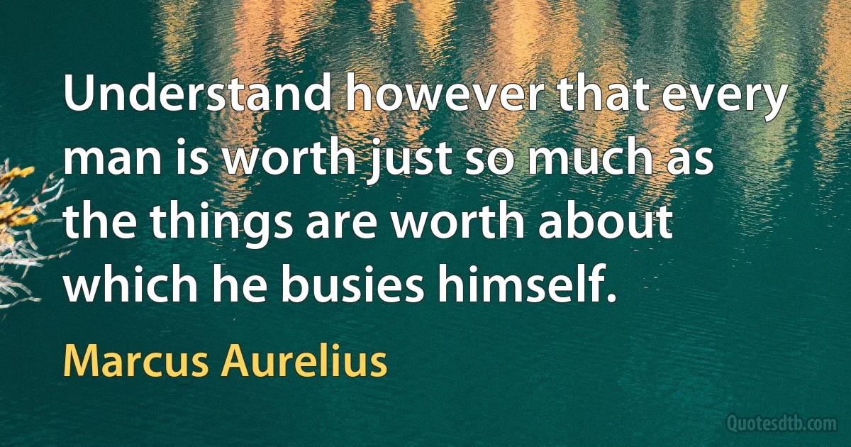 Understand however that every man is worth just so much as the things are worth about which he busies himself. (Marcus Aurelius)