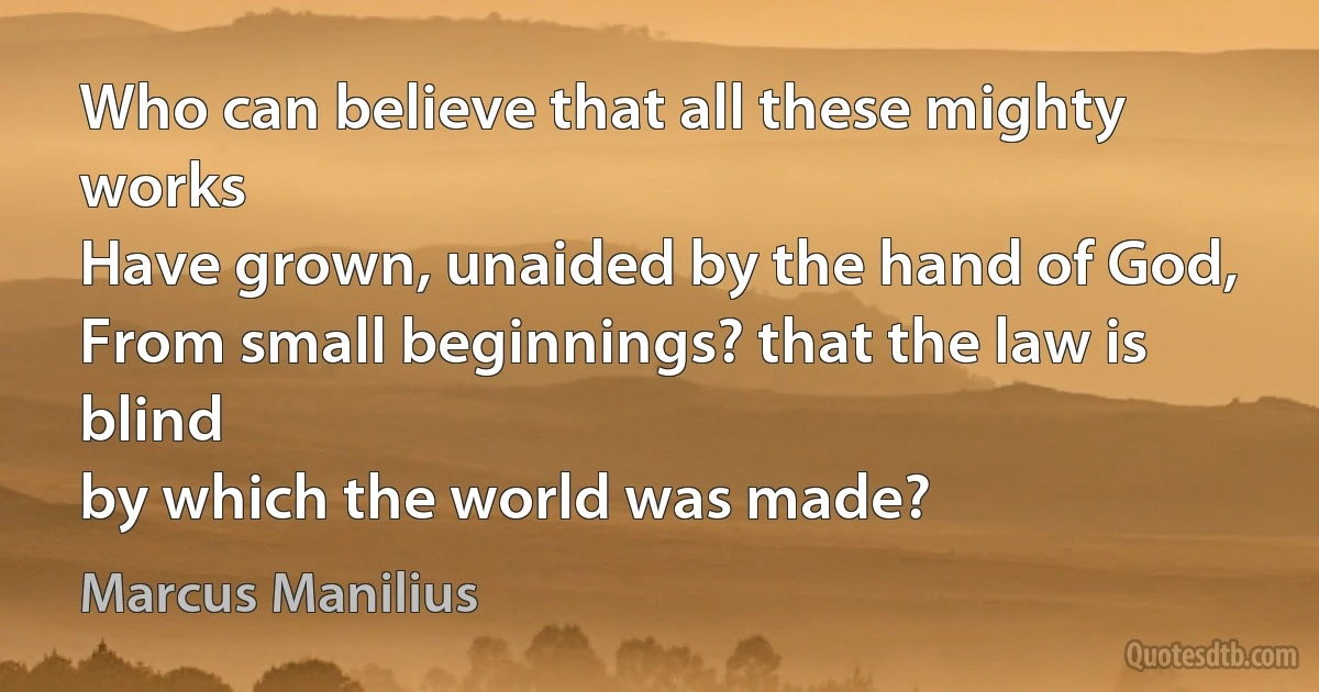 Who can believe that all these mighty works
Have grown, unaided by the hand of God,
From small beginnings? that the law is blind
by which the world was made? (Marcus Manilius)