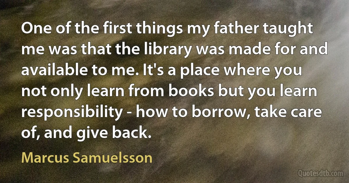 One of the first things my father taught me was that the library was made for and available to me. It's a place where you not only learn from books but you learn responsibility - how to borrow, take care of, and give back. (Marcus Samuelsson)