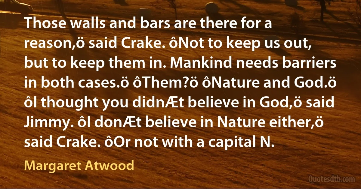 Those walls and bars are there for a reason,ö said Crake. ôNot to keep us out, but to keep them in. Mankind needs barriers in both cases.ö ôThem?ö ôNature and God.ö ôI thought you didnÆt believe in God,ö said Jimmy. ôI donÆt believe in Nature either,ö said Crake. ôOr not with a capital N. (Margaret Atwood)