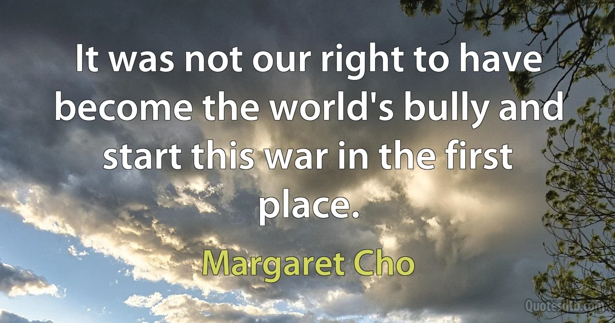 It was not our right to have become the world's bully and start this war in the first place. (Margaret Cho)