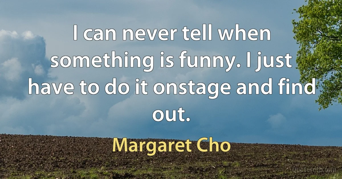 I can never tell when something is funny. I just have to do it onstage and find out. (Margaret Cho)