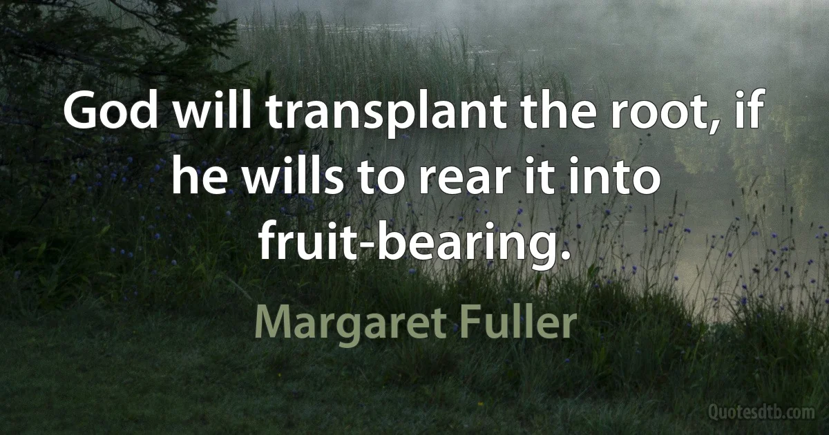 God will transplant the root, if he wills to rear it into fruit-bearing. (Margaret Fuller)