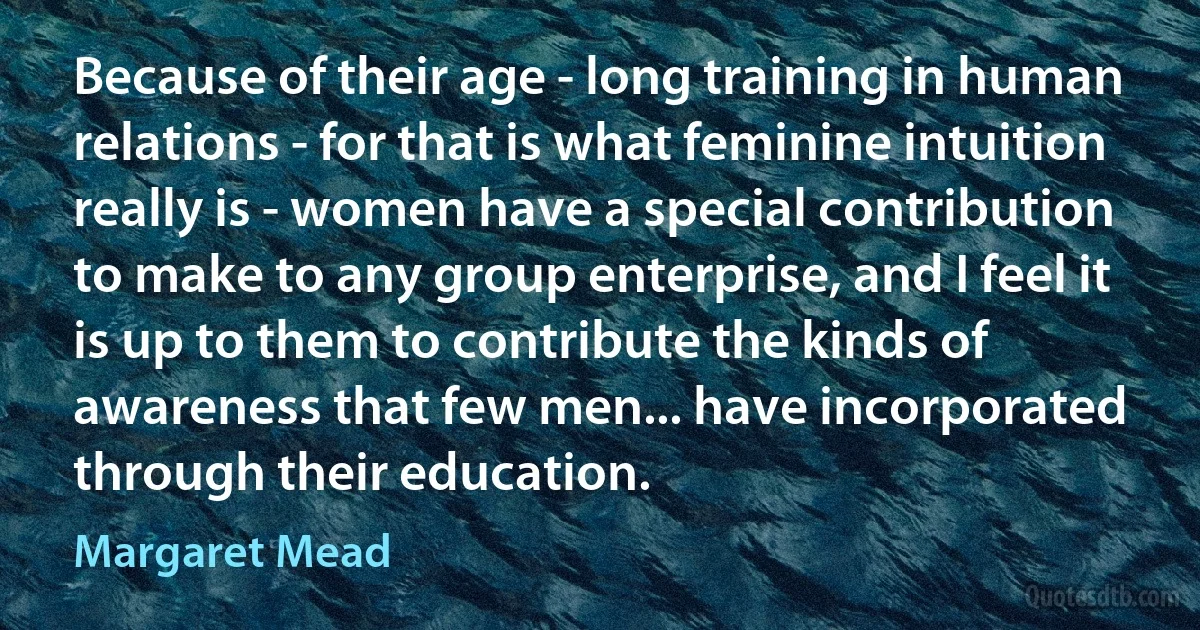 Because of their age - long training in human relations - for that is what feminine intuition really is - women have a special contribution to make to any group enterprise, and I feel it is up to them to contribute the kinds of awareness that few men... have incorporated through their education. (Margaret Mead)