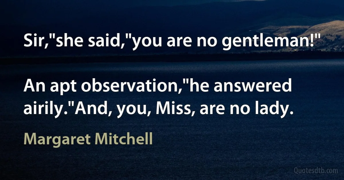 Sir,"she said,"you are no gentleman!"

An apt observation,"he answered airily."And, you, Miss, are no lady. (Margaret Mitchell)