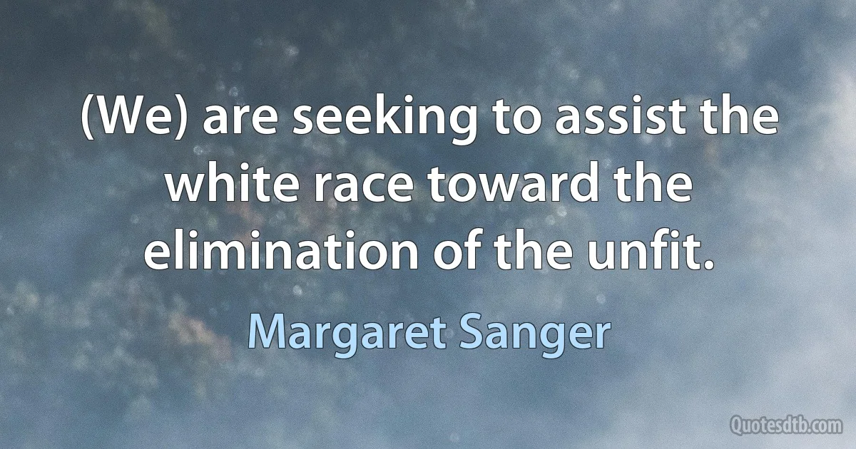 (We) are seeking to assist the white race toward the elimination of the unfit. (Margaret Sanger)